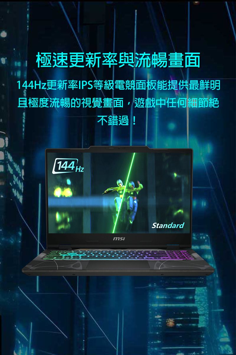 極速更新率與流暢畫面144Hz更新率IPS等級電競面板能提供最鮮明且極度流暢的視覺畫面,遊戲中任何細節絕不錯過!144HZmsiStandard