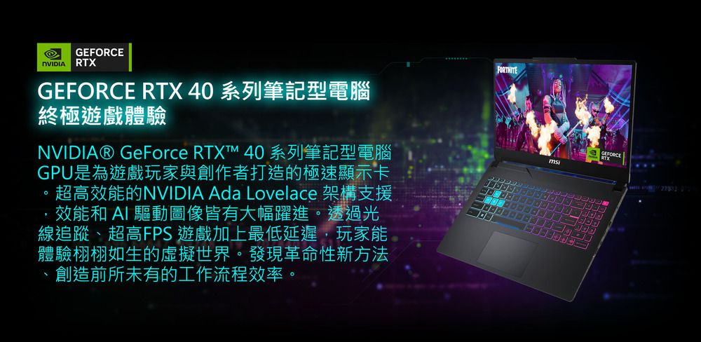 GEFORCE RTXGEFORCE RTX 40 系列筆記型電腦終極遊戲體驗NVIDIA® GeForce RTXT 40 系列筆記型電腦GPU是為遊戲玩家與創作者打造的極速顯示卡超高效能的NVIDIA Ada Lovelace 架構支援效能和  驅動圖像皆有大幅躍進。透過光線追蹤、超高FPS 遊戲加上最低延遲,玩家能體驗栩栩如生的虛擬世界。發現革命性新方法創造前所未有的工作流程效率。msiGEFORCE