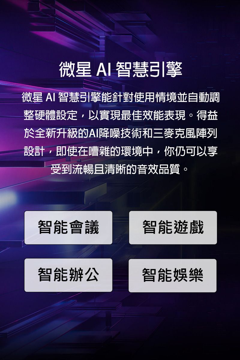 微星 AI 智慧引擎微星 AI 智慧引擎能針對使用情境並自動調整硬體設定,以實現最佳效能表現。得益於全新升級的AI降噪技術和三麥克風陣列設計,即使在嘈雜的環境中,你仍可以享受到流暢且清晰的音效品質。智能會議智能遊戲智能辦公智能娛樂