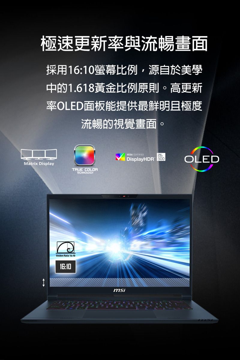 極速更新率與流暢畫面採用16:10螢幕比例源自於美學中的1.618黃金比例原則。高更新率OLED面板能提供最鮮明且極度流暢的視覺畫面。Matrix DisplayTRUE COLORTECHNOLOGYGolden Ratio 16:1016:10msiVESA CERTIFIEDDisplayHDR 500OLED