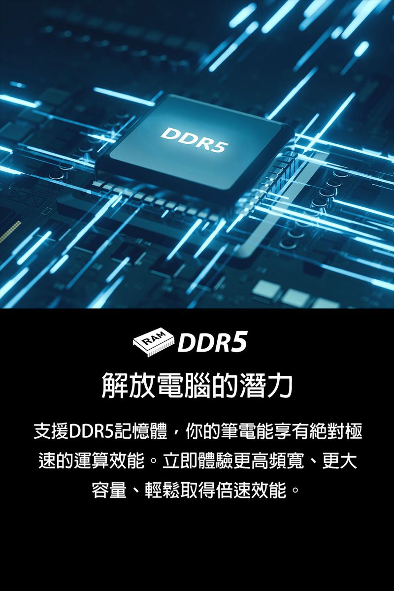 DDR5RAMDDR5解放電腦的潛力支援DDR5記憶體你的筆電能享有絕對極速的運算效能。立即體驗更高頻寬、更大容量、輕鬆取得倍速效能。