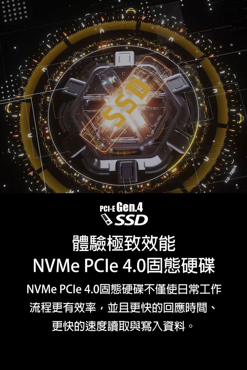 PCI-E Gen.4SSD體驗極致效能NVMe PCIe 4.0固態硬碟NVMe PCle 4.0固態硬碟不僅使日常工作流程更有效率,並且更快的回應時間、更快的速度讀取與寫入資料。