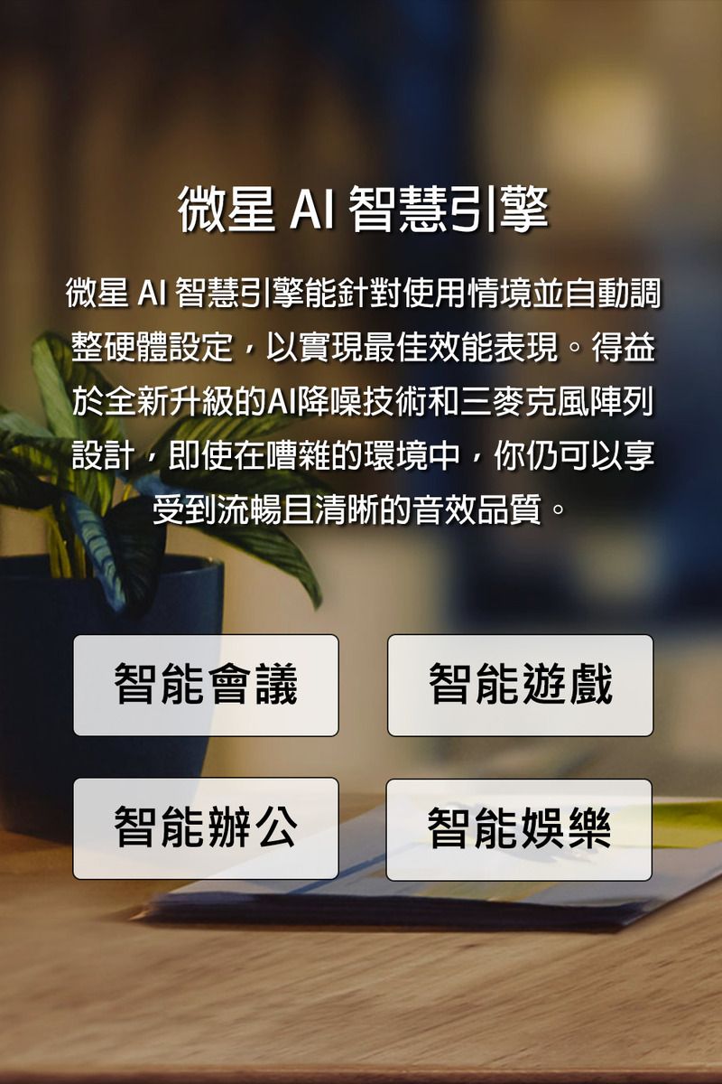 微星AI智慧引擎微星 AI 智慧引擎能針對使用情境並自動調整硬體設定以實現最佳效能表現。得益於全新升級的AI降噪技術和三麥克風陣列設計,即使在嘈雜的環境中,你仍可以享受到流暢且清晰的音效品質。智能會議智能遊戲智能辦公智能娛樂