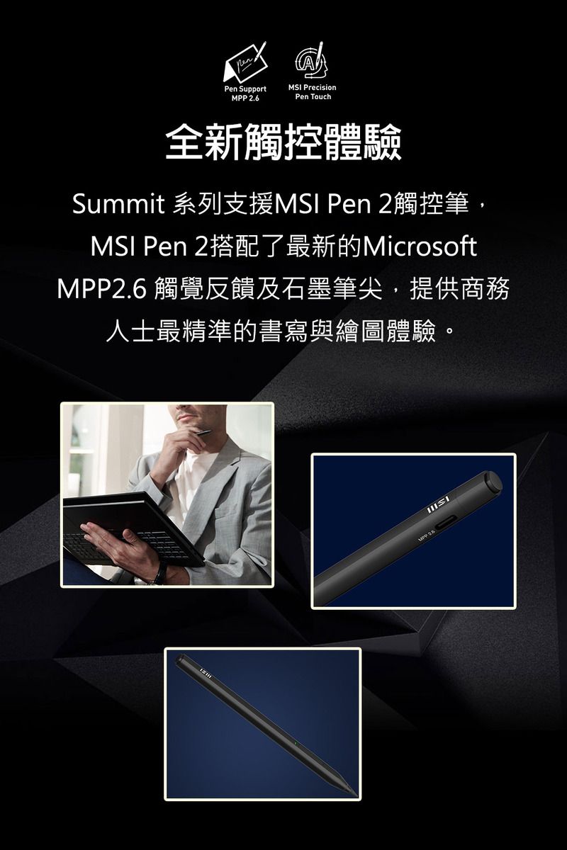 Pen SupportMSI PrecisionMPP 2.6Pen Touch全新觸控體驗Summit 系列支援MSI Pen 2觸控筆,MSI Pen 2搭配了最新的MicrosoftMPP2.6 觸覺反饋及石墨筆尖,提供商務人士最精準的書寫與繪圖體驗。