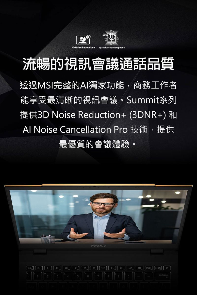 3D Noise Reduction+Spatial Array Microphone流暢的視訊會議通話品質透過MSI完整的AI獨家功能,商務工作者能享受最清晰的視訊會議。Summit系列提供3D Noise Reduction+ (3DNR+)和Al Noise Cancellation Pro 技術,提供最優質的會議體驗。msi234578backspace