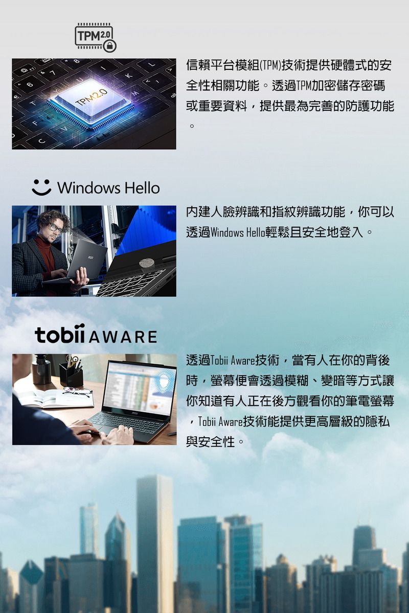 TPM2.0信賴平台模組(TPM)技術提供硬體式的安全性相關功能透過TPM加密儲存密碼或重要資料,提供最為完善的防護功能。Windows Hello內建人臉辨識和指紋辨識功能,你可以透過Windows Hello輕鬆且安全地登入。 AWARE透過Tobii Aware技術,當有人在你的背後時,便會透過模糊、變暗等方式讓你知道有人正在後方觀看你的筆電螢幕Tobii Aware技術能提供更高層級的隱私與安全性。
