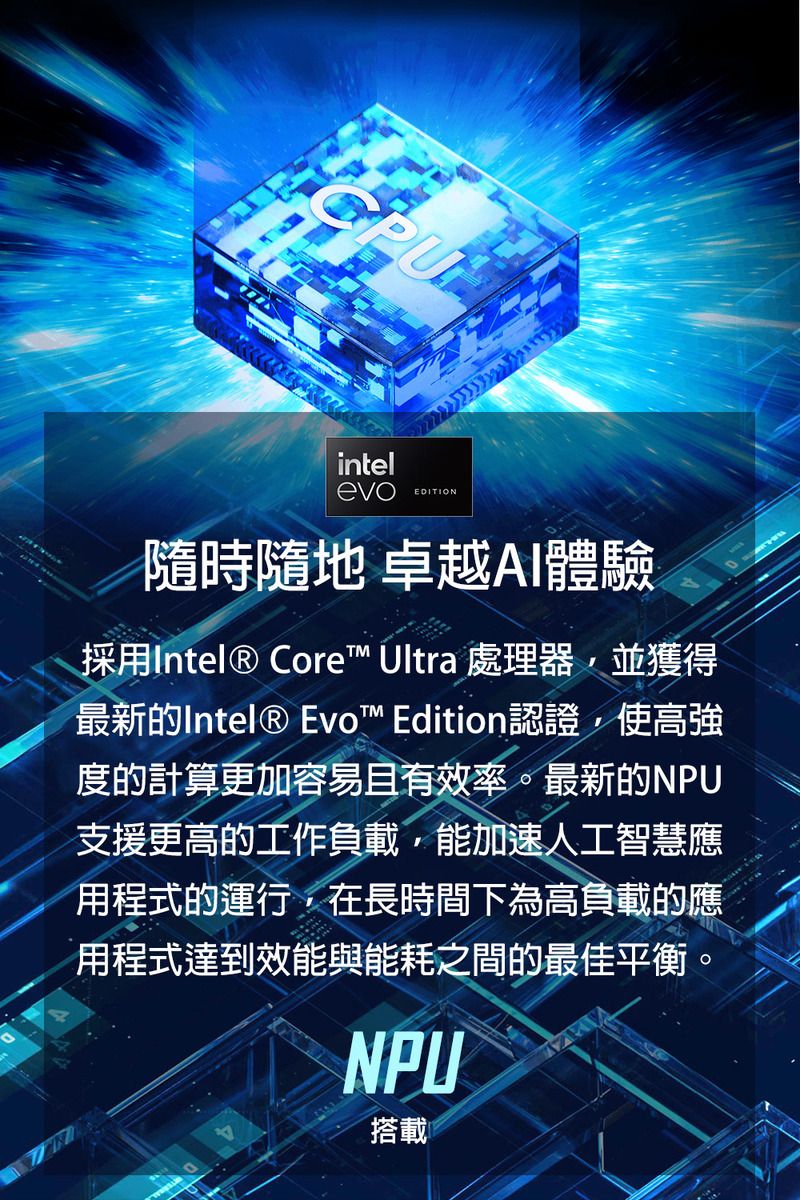 intelevoEDITION隨時隨地 卓越AI體驗採用Intel® Core Ultra 處理器並獲得最新的Intel® Evo™ Edition認證,使高強度的計算更加容易且有效率。最新的NPU支援更高的工作負載,能加速人工智慧應用程式的運行,在長時間下為高負載的應用程式達到效能與能耗之間的最佳平衡。NPU搭載