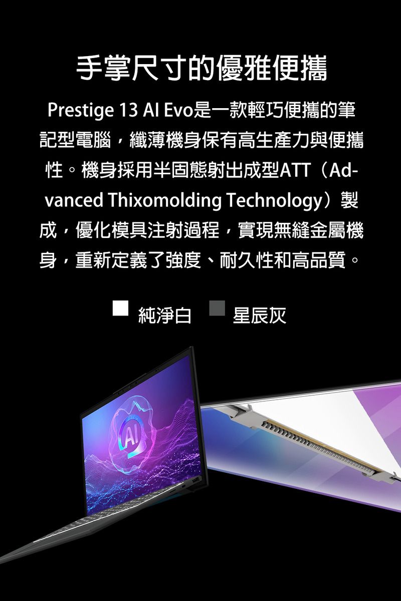 手掌尺寸的優雅便攜Prestige 13  Evo是一款輕巧便攜的筆記型電腦纖薄機身保有高生產力與便攜性。機身採用半固態射出成型ATT(Ad-vanced Thixomolding Technology)成優化模具注射過程實現無縫金屬機身,重新定義了強度、耐久性和高品質。純淨白 星辰灰