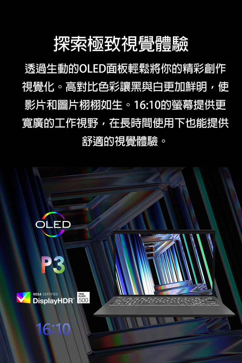 探索極致視覺體驗透過生動的OLED面板輕鬆將你的精彩創作視覺化。高對比色彩讓黑與白更加鮮明,使影片和圖片栩栩如生。16:10的提供更寬廣的工作視野,在長時間使用下也能提供舒適的視覺體驗。OLEDP3VESA CERTIFIEDTRUEBLACKDisplayHDR 50016:10