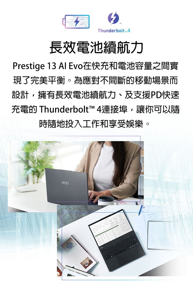 Thunderbolt 長效電池續航力Prestige 13 Al Evo在快充和電池容量之間實現了完美平衡。為應對不間斷的移動場景而設計,擁有長效電池續航力、及支援PD快速充電的 Thunderbolt 4連接埠,讓你可以隨時隨地投入工作和享受娛樂。