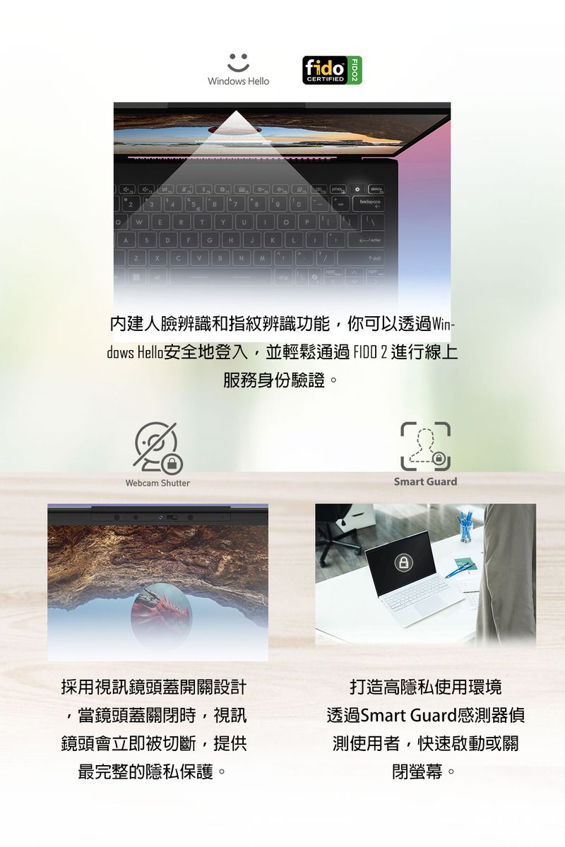 RfidoWindows HelloCERTIFIEDK內建人臉辨識和指紋辨識功能你可以透過Win-dows Hello安全地登入,並輕鬆通過進行線上服務身份驗證。Webcam ShutterSmart Guard採用視訊鏡頭蓋開關設計,當鏡頭蓋關閉時,視訊鏡頭會立即被切斷,提供最完整的隱私保護。打造高隱私使用環境透過Smart Guard感測器偵測使用者,快速啟動或關閉螢幕。