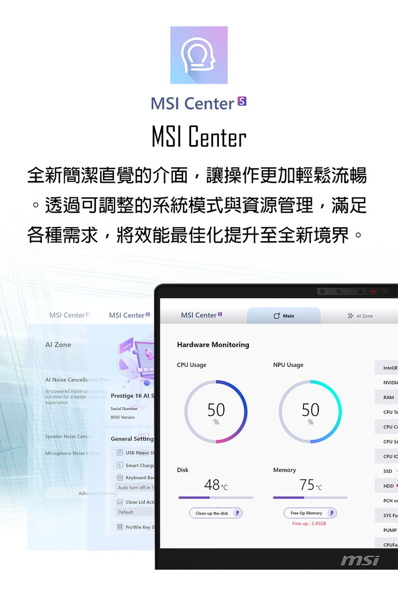 MI enter MSI enter全新簡潔直覺的介面,讓操作更加輕鬆流暢。透過可調整的系統模式與資源管理,滿足各種需求,將效能最佳化提升至全新境界。MSI CenterMSI CenterMSI Center Zone Noise llation Pro-powered noise cancellationsolution for a better   Prestige 16  SexperienceSerial Number Speaker Noise CanceGeneral SettingMicrophone Noise Advanced SettingsUSB Power S Smart ChargiKeyboard Auto turn off in 1MainAl ZoneHardware Monitoring UsageNPU UsageIntel(RNVIDIARAM5050CPU Te%%Disk48CMemory75CCPU CPU SACPU ICSSDHDDPCH Close Lid ActDefaultClean up the diskFree Up MemorySYS Free up 2.45GB/Win Key SPUMPmsiCPUFar