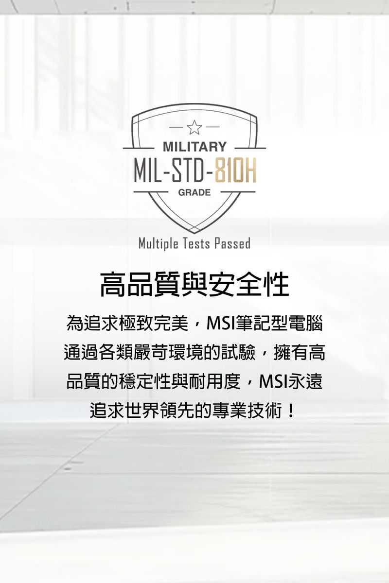 MILITARYMIL-STD-810HGRADEMultiple Tests Passed高品質與安全性為追求極致完美MSI筆記型電腦通過各類嚴苛環境的試驗,擁有高品質的穩定性與耐用度,MSI永遠追求世界領先的專業技術!