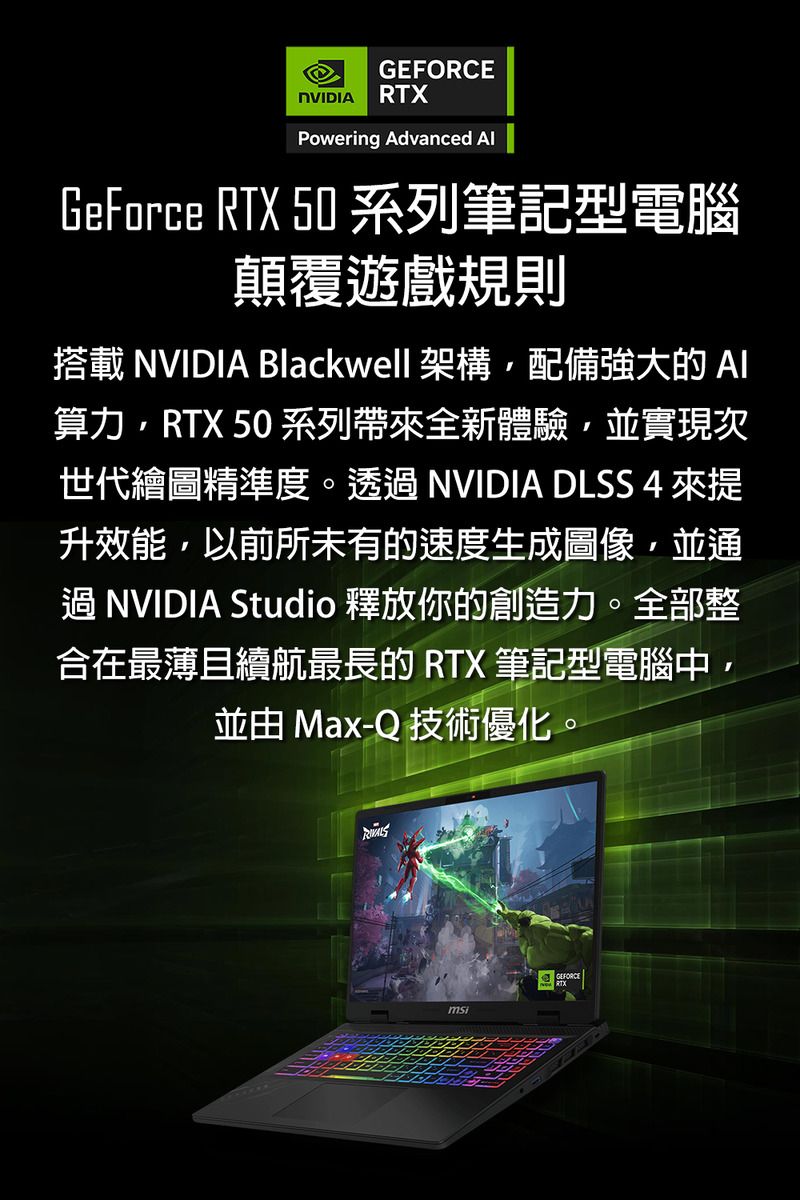 GEFORCENVIDIA RTXPowering Advanced GeForce RTX 50 系列筆記型電腦顛覆遊戲規則搭載 NVIDIA Blackwell 架構配備強大的算力RTX 50 系列帶全新體驗並實現次世代繪圖精準度。透過 NVIDIA DLSS 4 來提升效能,以前所未有的速度生成圖像,並通過NVIDIA Studio 釋放你的創造力。全部整合在最薄且續航最長的 RTX 筆記型電腦中,並由 Max-Q 技術優化。