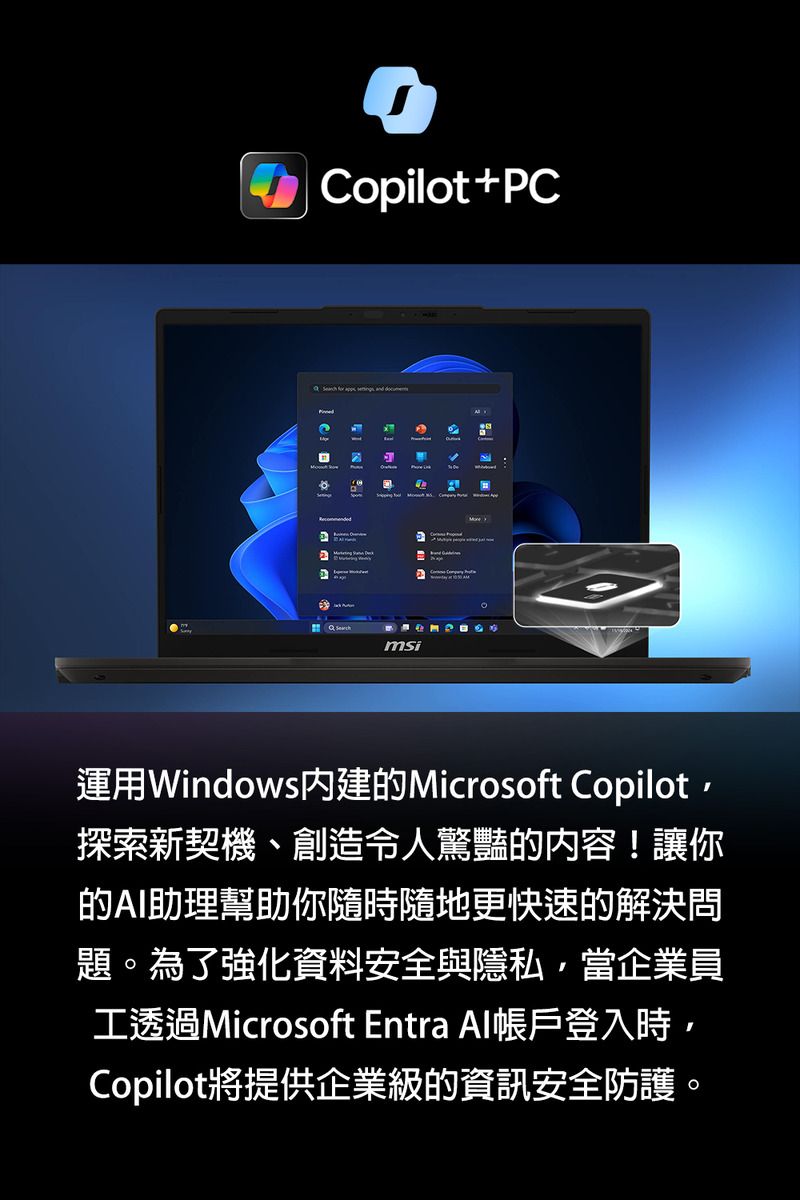 Copilot+C     PMmsi運用Windows內建的Microsoft Copilot探索新契機、創造令人驚豔的内容!讓你的AI助理幫助你隨時隨地更快速的解決問題。為了強化資料安全與隱私,當企業員工透過Microsoft Entra Al帳戶登入時,Copilot將提供企業級的資訊安全防護。