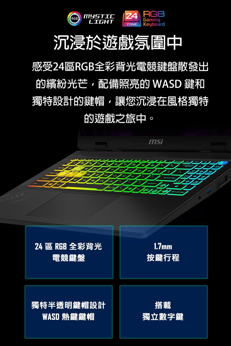 RGBMYSTIC  RGBGamingLIGHTZONE Keyboard沉浸於遊戲氛圍中感受24RGB全彩背光電競鍵盤散發出繽紛光芒配備照亮的 WASD 鍵和獨特設計的鍵帽,讓您沉浸在風格獨特的遊戲之旅中。msi24 區 RGB 全彩背光1.7mm電競鍵盤按鍵行程獨特半透明鍵帽設計WASD 熱鍵鍵帽搭載獨立數字鍵