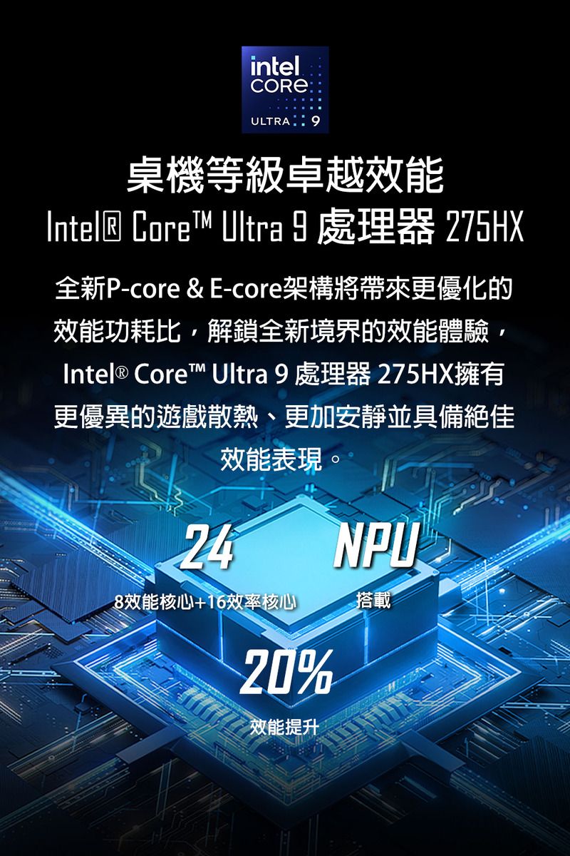 intelCOREULTRA桌機等級卓越效能Intel® Core Ultra  處理器 275HX全新P-core & E-core架構將帶來更優化的效能功耗比解鎖全新境界的效能體驗Intel® Core™ Ultra 9 處理器 275HX擁有更優異的遊戲散熱、更加安靜並具備絕佳效能表現。248效能核心+16效率核心20%效能提升NPU搭載