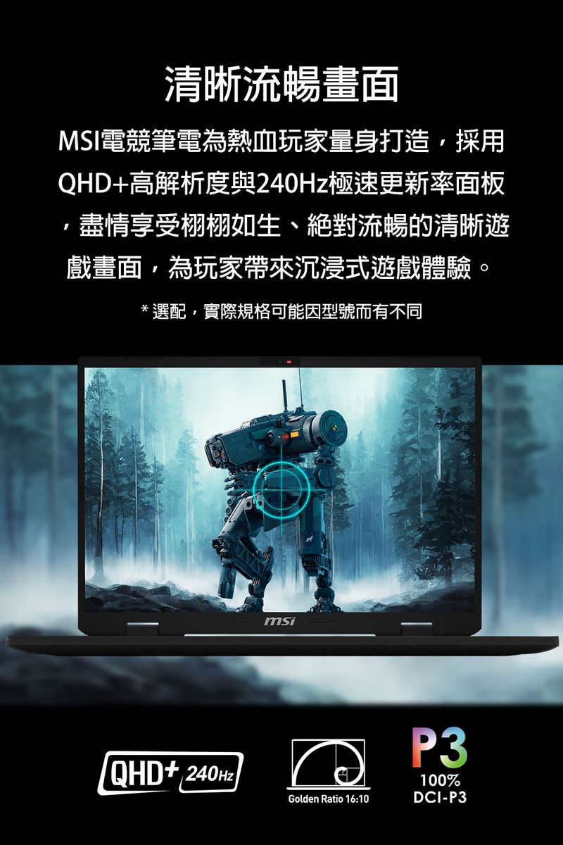 清晰流暢畫面MSI電競筆電為熱血玩家量身打造,採用QHD+高解析度與極速更新率面板盡情享受栩栩如生、絕對流暢的清晰遊戲畫面,為玩家帶來沉浸式遊戲體驗。*選配,實際規格可能因型號而有不同QHD+240HzmsiGolden Ratio 16:10P3100%DCI-P3