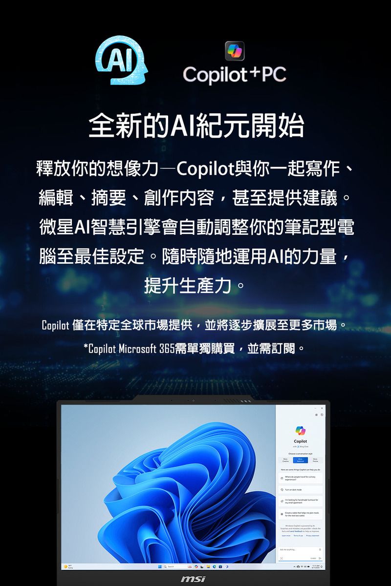 +PC全新的AI紀元開始釋放你的想像力—Copilot與你一起寫作、編輯、摘要、創作內容,甚至提供建議。微星AI智慧引擎會自動調整你的筆記型電腦至最佳設定。隨時隨地運用AI的力量,提升生產力。Copilot 僅在特定全球市場提供,並將逐步擴展至更多市場。*Copilot Microsoft 365需單獨購買,並需訂閱。msiCopilot
