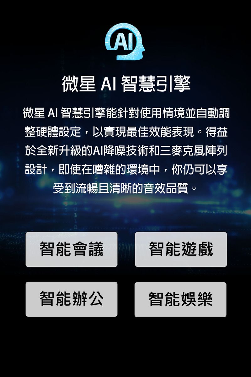 微星 AI 智慧引擎微星 AI 智慧引擎能針對使用情境並自動調整硬體設定,以實現最佳效能表現。得益於全新升級的AI降噪技術和三麥克風陣列設計,即使在嘈雜的環境中,你仍可以享受到流暢且清晰的音效品質。智能會議智能遊戲智能辦公智能娛樂