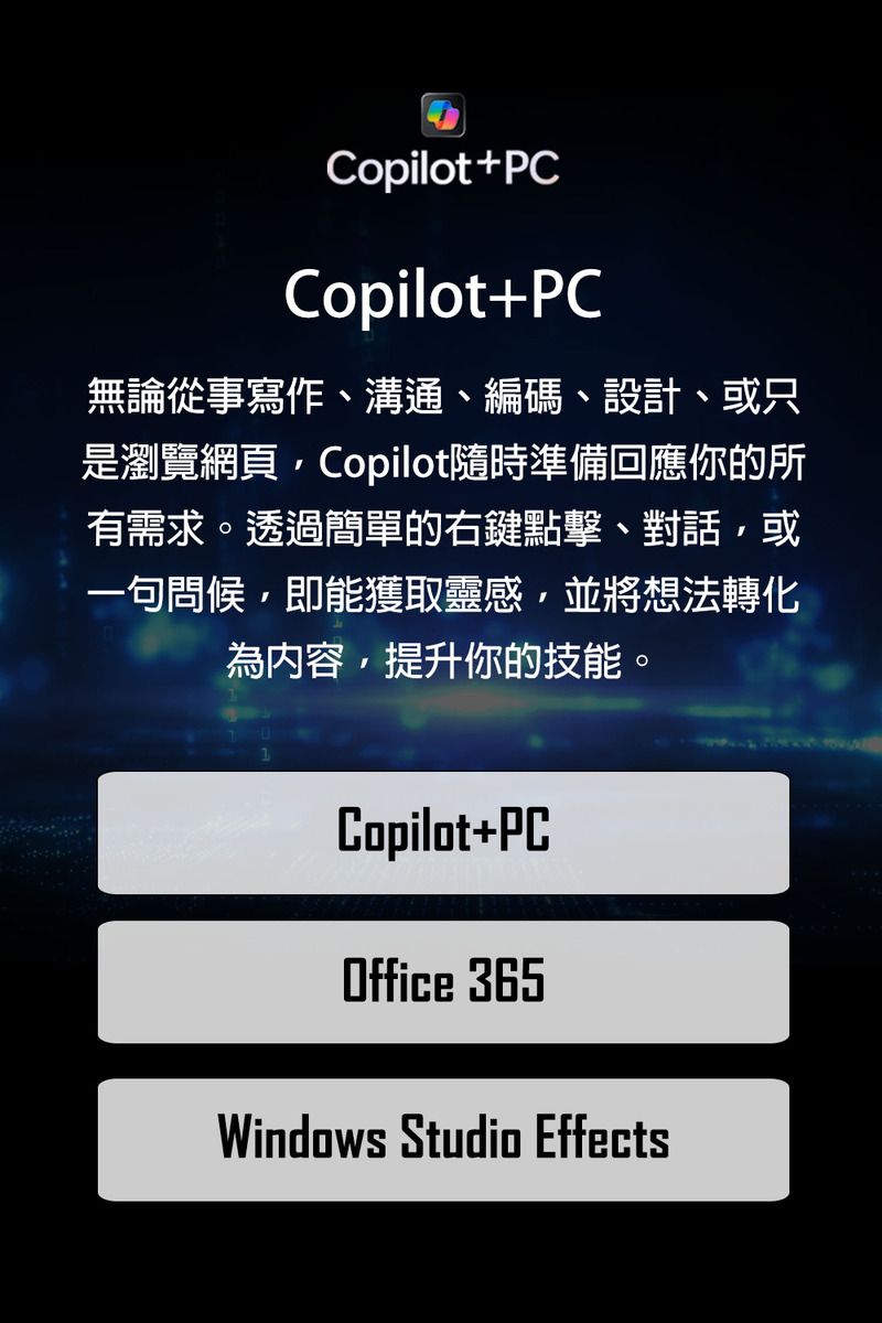 Copilot+PCCopilot+PC無論從事寫作、溝通、編碼、設計、或只是瀏覽網頁Copilot隨時準備回應你的所有需求。透過簡單的右鍵點擊、對話或一句問候,即能獲取靈感,並將想法轉化為內容,提升你的技能。Copilot+PCOffice 365Windows Studio Effects