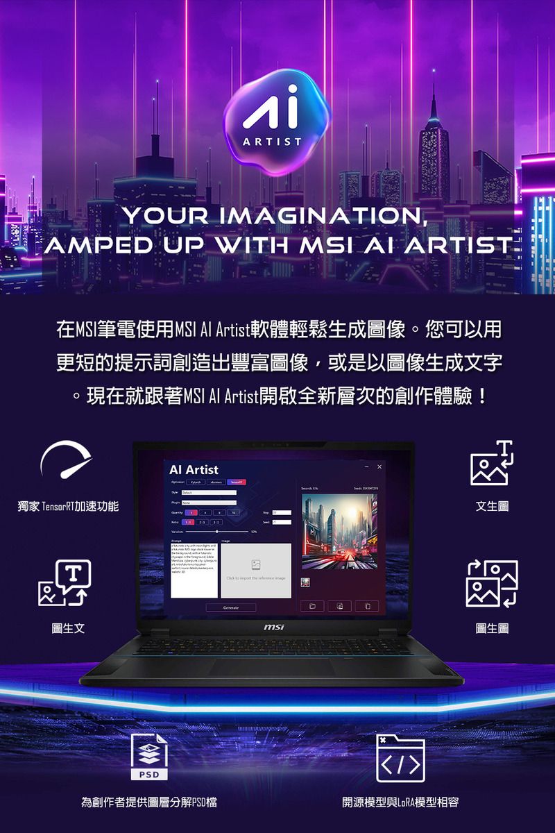 ARTISTYOUR IMAGINATION,AMPED UP WITH MSI AI ARTIST在MSI筆電使用MSI  Artist軟體輕鬆生成圖像。您可以用更短的提示詞創造出豐富圖像,或是以圖像生成文字現在就跟著MSI  Artist開啟全新層次的創作體驗!Al Artist獨家 TensorRT加速功能文生圖圖生文msi圖生圖PSD為創作者提供圖層分解PSD檔開源模型與LoRA模型相容