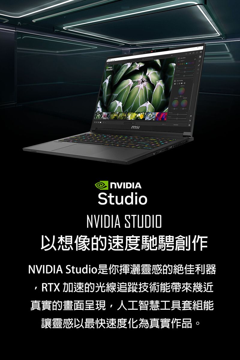 msiNVIDIAStudioNVIDIA STUDIO以想像速度馳騁創作NVIDIA Studio是你揮灑靈感的絕佳利器RTX 加速的光線追蹤技術能帶來幾近真實的畫面呈現,人工智慧工具套組能讓靈感以最快速度化為真實作品。