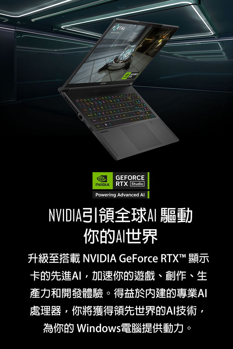 GEFORCENVIDIA RTX StudioPowering Advanced NVIDIA引領全球 驅動你的世界升級至搭載 NVIDIA GeForce RTX™ 顯示卡的先進加速你的遊戲、創作、生產力和開發體驗。得益於內建的專業處理器你將獲得領先世界的AI技術,為你的 Windows電腦提供動力。