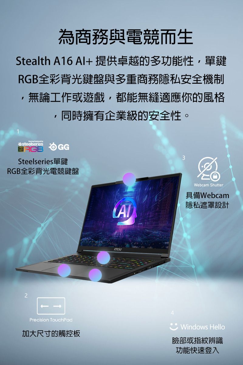 為商務與電競而生Stealth A16 Al+提供卓越的多功能性單鍵RGB全彩背光鍵盤與多重商務隱私安全機制無論工作或遊戲都能無縫適應你的風格,同時擁有企業級的安全性。steelseriesRGBGGSteelseries單鍵RGB全彩背光電競鍵盤23Webcam Shutter具備Webcam隱私遮罩設計Precision TouchPad加大尺寸的觸控板Windows Hello臉部或指紋辨識功能快速登入