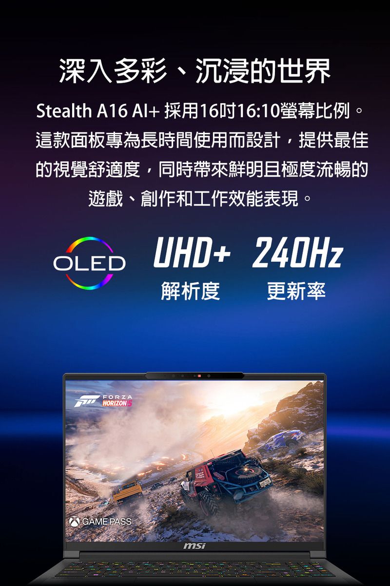 深入多彩、沉浸的世界Stealth A16 AI+採用1616:10螢幕比例。這款面板專為長時間使用而設計,提供最佳的視覺舒適度,同時帶來鮮明且極度流暢的遊戲、創作和工作效能表現。OLEDUHD+ 240HzFORZAHORIZON GAME PASS解析度 更新率msi