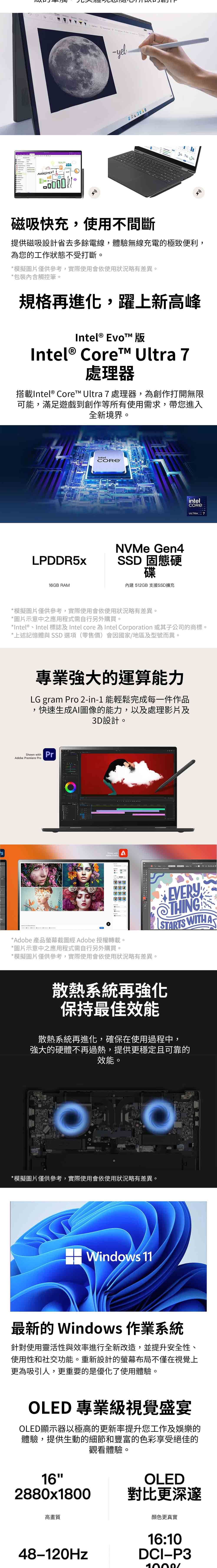 TEAM-yelMANAGEMENT磁吸快充,使用不間斷提供磁吸設計省去多餘電線,體驗無線充電的極致便利,為您的工作狀態不受打斷。*模擬圖片僅供參考,實際使用會依使用狀況略有差異*包裝觸控筆。規格再進化,躍上新高峰Intel® Evo 版Intel® Coret™ Ultra 7處理器搭載Intel® Core™ Ultra 7 處理器,為創作打開無限可能,滿足遊戲到創作等所有使用需求,帶您進入全新境界。intelLPDDR5x16GB RAMNVMe Gen4SSD 固態硬碟內建 512GB 支援SSD擴充intelULTRA 7*模擬圖片僅供參考,實際使用會依使用狀況略有差異。*圖片示意中之應用程式需自行另外購買。*Intel®Intel 標誌及Intel core 為 Intel Corporation 或其子公司的商標。*上述記憶體與 SSD 選項(零售價)會因國家/地區及型號而異。專業強大的運算能力LG gram o 2-in-1能輕鬆完成每一件作品,快速生成AI圖像的能力,以及處理影片及3D設計。  PrAdobe Premiere ProShown with *Adobe 產品螢幕截圖經 Adobe 授權轉載。*圖片示意中之應用程式需自行另外購買。*模擬圖片僅供參考,實際使用會依使用狀況略有差異。@THINGSTARTS WITH A散熱系統再強化保持最佳效能散熱系統再進化,確保在使用過程中,強大的硬體不再過熱,提供更穩定且可靠的效能。*模擬圖片僅供參考,實際使用會依使用狀況略有差異。Windows 11最新的 Windows 作業系統針對使用靈活性與效率進行全新改造,並提升安全性、使用性和社交功能。重新設計的螢幕布局不僅在視覺上更為吸引人,更重要的是優化了使用體驗。OLED 專業級視覺盛宴OLED顯示器以極高的更新率提升您工作及娛樂的體驗,提供生動的細節和豐富的色彩享受絕佳的162880x1800觀看體驗。OLED對比更深邃高畫質48-120Hz顏色更真實16:10DCI-P31000