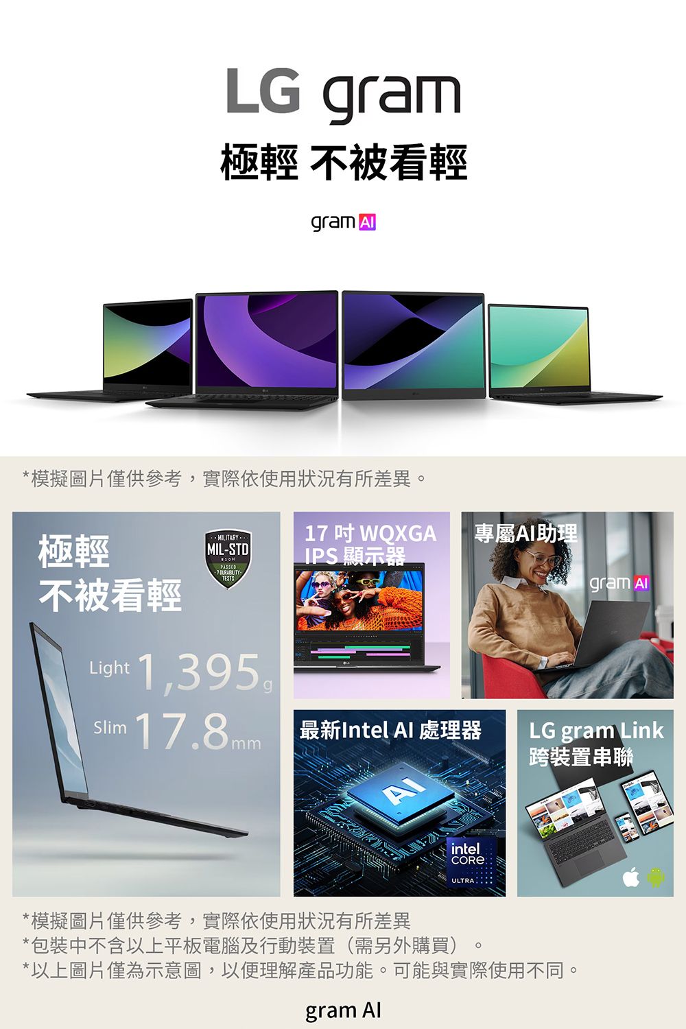 LG gram極輕 不被看輕gram *模擬圖片僅供參考,實際使用狀況有所差異MILITARY1 WQXGA專屬AI助理極輕MIL-STD7 不被看輕IPS 顯示器gram ALight Slim17.8mm 最新Intel  處理器LG gram Link跨裝置串聯intelULTRA*模擬圖片僅供參考,實際依使用狀況有所差異*包裝中不含以上平板電腦及行動裝置(需另外購買)*以上圖片僅為示意圖,以便理解產品功能。可能與實際使用不同。gram Al。