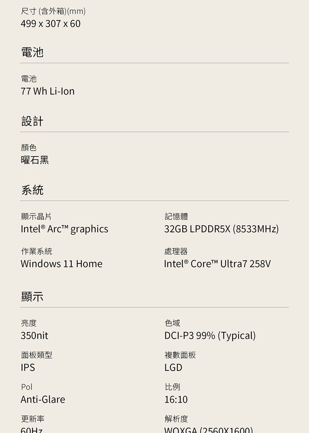 尺寸(含外箱)(mm)499x307x60電池電池77 Wh -lon設計顏色曜石黑系統顯示晶片Intel® Arc graphics作業系統Windows 11 Home記憶體32GB LPDDR5X (8533MHz)處理器Intel® Core Ultra7 258V顯示亮度350nit面板類型IPSPolAnti-Glare更新率色域DCI-P3 99% (Typical)複數面板LGD比例16:10解析度WOXGA 12560X1600)