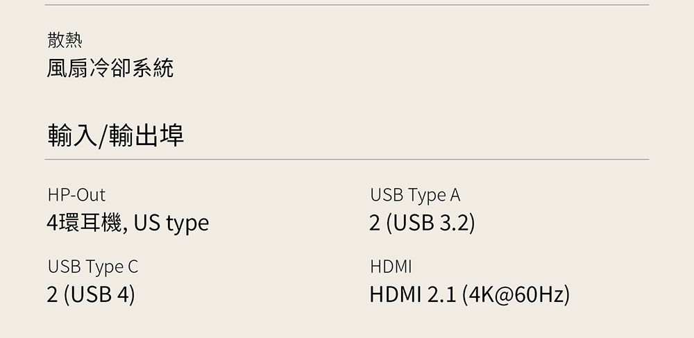 散熱風扇冷卻系統輸入/輸出埠HP-Out4環耳機, US typeUSB Type C2 (USB 4)USB Type A2 (USB 3.2)HDMIHDMI 2.1 (4K@60Hz)