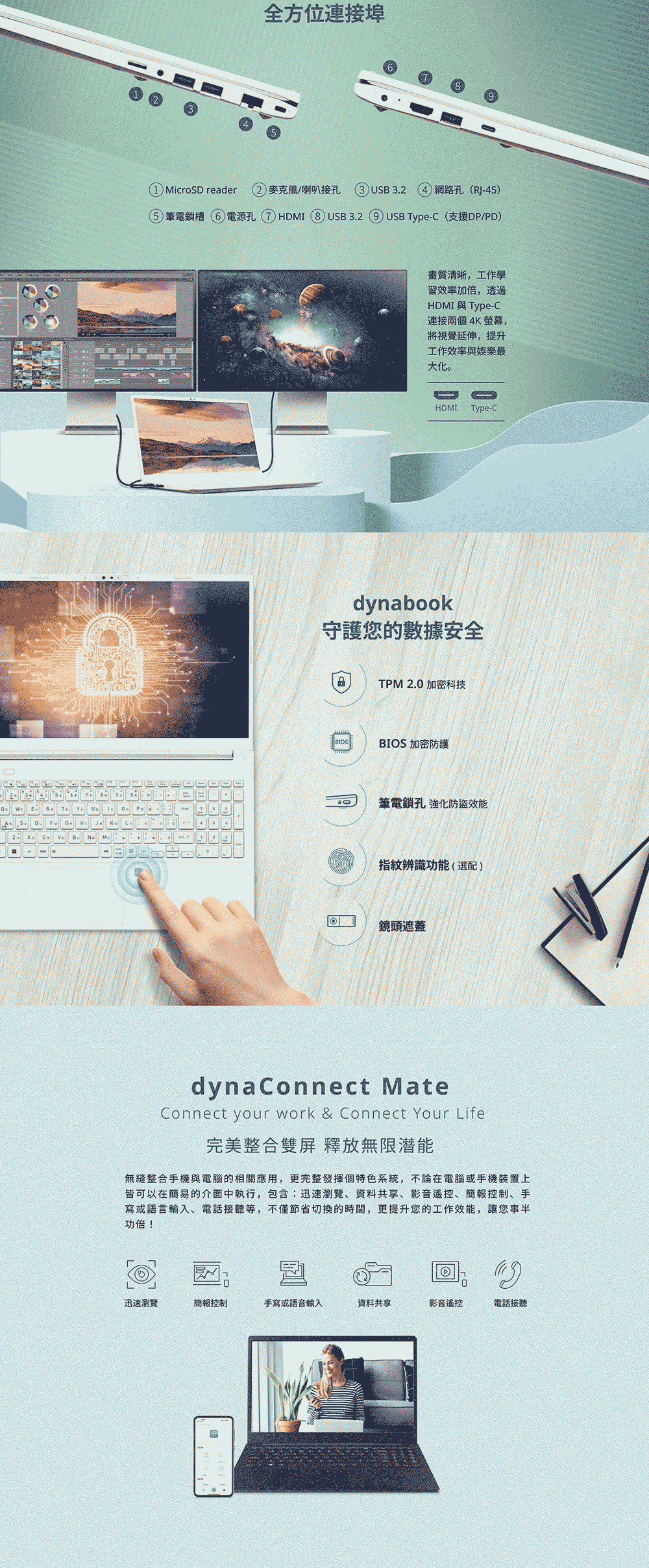 As   YU B全方位連接埠91 MicroSD reader 2麥克風/喇叭接孔 USB3.2 ()網路孔(RJ45)5 筆電鎖槽6電源孔 7 HDMI 8 USB3.29 USB Type-C (支援DP/PD)畫質清晰,工作學習效率加倍,透過HDMI Type-C連接兩個4K螢幕,將視覺延伸,提升工作效率與娛樂最大化。HDMI Type-Cdynabook守護您的數據安全TPM 2.0 加密科技BIOS 加密防護筆電鎖孔 強化防盜效能指紋辨識功能(選配)鏡頭遮蓋dyna Connect MateConnect your work & Connect Your Life完美整合雙屏 釋放無限潛能無縫整合手機與電腦的相關應用,更完整發揮個特色系統,不論在電腦或手機裝置上皆可以在簡易的介面中執行,包含:迅速瀏覽、資料共享、影音遙控、簡報控制、手寫或語言輸入、電話接聽等,不僅節省切換的時間,更提升您的工作效能,讓您事半功倍!迅速瀏覽簡報控制手寫或語音輸入資料共享影音遙控電話接聽