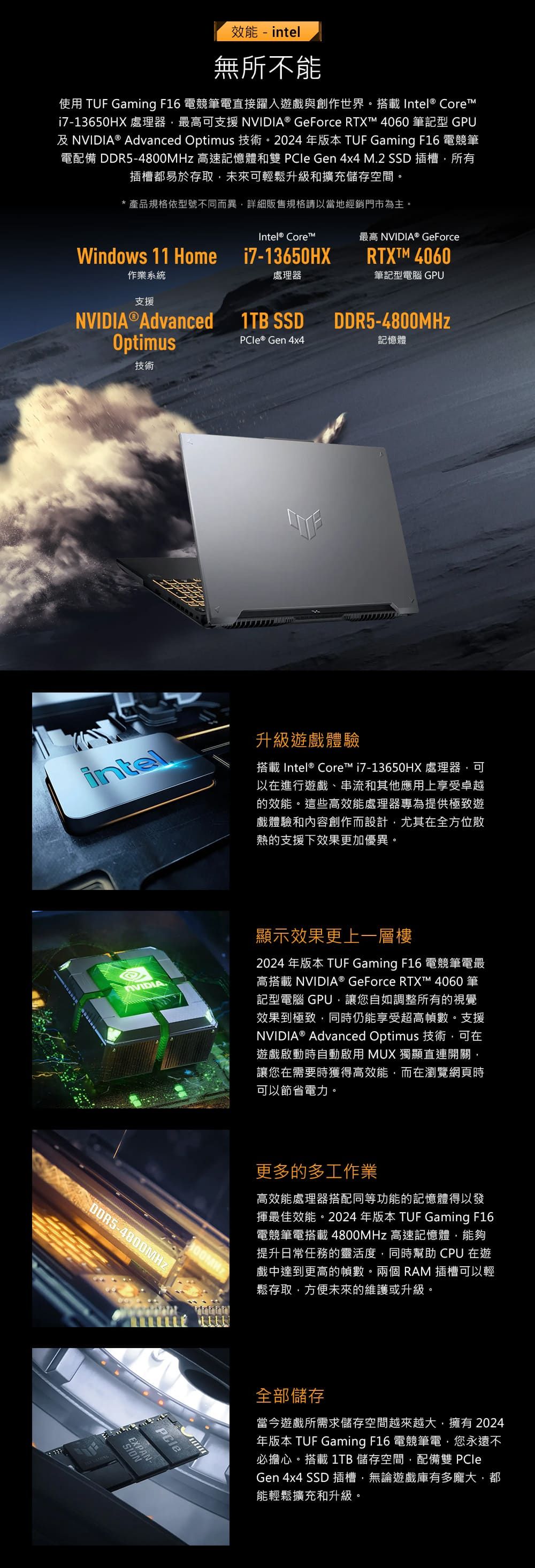 效能 - intel無所不能使用 TUF Gaming F16 電競筆電直接躍入遊戲與創作世界搭載 Intel® Corei7-13650HX 處理器最高可支援 NVIDIA® GeForce RTXT 4060 筆記型 GPU及NVIDIA® Advanced Optimus 技術。2024年版本 TUF Gaming F16 電競筆電配備 DDR5-4800MHz 高速記憶體和雙  Gen 4x4 M.2 SSD 插槽所有插槽都易於存取未來可輕鬆升級和擴充儲存空間。*產品規格依型號不同而異詳細販售規格請以當地經銷門市為主。Intel® Core最高 NVIDIA® GeForcei7-13650HXRTXTM 4060處理器筆記型電腦 GPUWindows 11 Home作業系統支援NVIDIA®Advanced 1TB SSDDDR5-4800MHzOptimusPCIe® Gen 4x4記憶體技術intel升級遊戲體驗搭載Intel® Core™ i7-13650HX 處理器可以在進行遊戲、串流和其他應用上享受卓越的效能。這些高效能處理器專為提供極致遊戲體驗和內容創作而設計尤其在全方位散熱的支援下效果更加優異。顯示效果更上一層樓2024 年版本 TUF Gaming F16 電競筆電最高搭載 NVIDIA® GeForce RTXT™ 4060 筆記型電腦 GPU讓您自如調整所有的視覺效果到極致同時仍能享受超高幀數。支援NVIDIA® Advanced Optimus 技術可在遊戲啟動時自動啟用 MUX 獨顯直連開關讓您在需要時獲得高效能而在瀏覽網頁時可以節省電力。PCleEXPAN-NOIS更多的多工作業高效能處理器搭配同等功能的記憶體得以發揮最佳效能。2024年版本 TUF Gaming F16電競筆電搭載4800MHz 高速記憶體,能夠提升日常任務的靈活度,同時幫助 CPU 在遊戲中達到更高的幀數。兩個RAM 插槽可以輕鬆存取,方便未來的維護或升級。全部儲存當今遊戲所需求儲存空間越來越大,擁有2024年版本 TUF Gaming F16 電競筆電,您永遠不必擔心。搭載1TB 儲存空間,配備雙 PCleGen 4x4 SSD 插槽,無論遊戲庫有多龐大,都能輕鬆擴充和升級。
