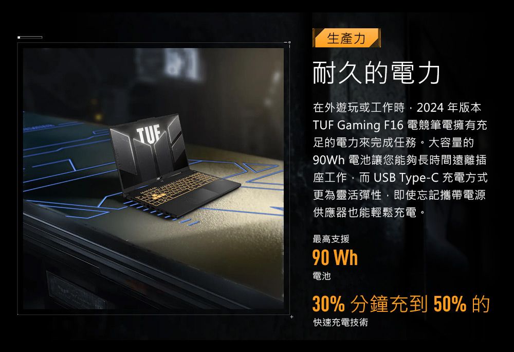 生產力耐久的電力在外遊玩或工作時2024年版本TUF Gaming F16 電競筆電擁有充足的電力來完成任務。大容量的 電池讓您能夠長時間遠離插座工作而 USB Type-C 充電方式更為靈活彈性,即使忘記攜帶電源供應器也能輕鬆充電。最高支援90 Wh電池30% 分鐘充到50%的快速充電技術