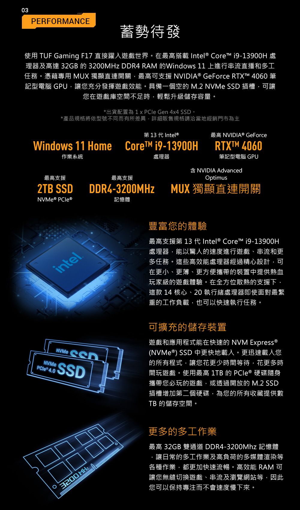 03PERFORMANCE蓄勢待發使用 TUF Gaming F7 直接躍入遊戲世界。在最高搭載 Intel Core  處理器及高達 32GB 的 MHz  RAM 的Windows 11 上進行串流直播和多工任務。憑藉專用 MUX 獨顯直連開關最高可支援 NVIDIA® GeForce RTXT™ 4060 筆記型電腦 GPU讓您充分發揮遊戲效能。具備一個空的 M2 NVMe  插槽可讓您在遊戲庫空間不足時,輕鬆升級儲存容量。*出貨配置為 1   Gen 4x4 SSD。*產品規格將依型號不同而有所差異,詳細販售規格請洽當地經銷門市為主第 13 代Intel®Windows 11 Home  作業系統處理器最高 NVIDIA® GeForceRTXTM 4060筆記型電腦 GPUNVIDIA Advanced最高支援最高支援2TB SSDDDR4-3200MHz 記憶體intelNVMe 4.0NVMe SSDSSDOptimusMUX 獨顯直連開關豐富您的體驗最高支援第 13 代Intel® Core™ i9-13900H處理器,能以驚人的速度進行遊戲、串流和更多任務。這些高效能處理器經過精心設計,可在更小、更薄、更方便攜帶的裝置中提供熱血玩家級的遊戲體驗。在全方位散熱的支援下,這款 14 核心、20執行處理器即使面對最繁重的工作負載,也可以快速執行任務。可擴充的儲存裝置遊戲和應用程式能在快速的 NVM Express ®(NVMe®) SSD 中更快地載入。更迅速載入您的所有程式,讓您更少時間等待·花更多時間玩遊戲。使用最高 1TB 的 PCIe ® 硬碟隨身攜帶您必玩的遊戲,或透過開放的 M.2 SSD插槽增加第二個硬碟,為您的所有收藏提供數TB 的儲存空間。3200 MHz更多的多工作業最高 32GB 雙通道DDR4-3200Mhz 記憶體.讓日常的多工作業及高負荷的多媒體渲染等各種作業,都更加快速流暢。高效能 RAM 可讓您無縫切換遊戲、串流及瀏覽網站等,因此您可以保持專注而不會速度慢下來。