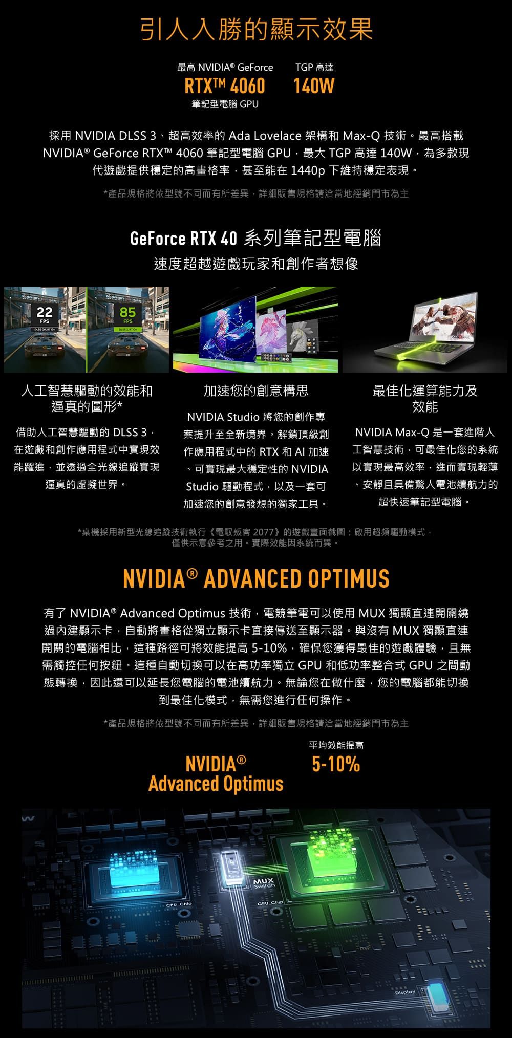 引人入勝的顯示效果最高 NVIDIA® GeForce TGP 高達RTXTM 4060140筆記型電腦 採用 NVIDIA DLSS 3超高效率的 Ada Lovelace 架構和 Max-Q 技術。最高搭載NVIDIA® GeForce RTXT™ 4060 筆記型電腦 GPU最大 TGP高達140W為多款現代遊戲提供穩定的高畫格率甚至能在 1440p 下維持穩定表現。*產品規格將依型號不同而有所差異詳細販售規格請洽當地經銷門市為主GeForce RTX 40 系列筆記型電腦速度超越遊戲玩家和創作者想像2285FPS  人工智慧驅動的效能和逼真的圖形*借助人工智慧驅動的 DLSS 3在遊戲和創作應用程式中實現能躍進並透過全光線追蹤實現逼真的虛擬世界。加速您的創意構思NVIDIA Studio 將您的創作專案提升至全新境界。解鎖頂級創作應用程式中的RTX和AI加速、可實現最大穩定性的 NVIDIAStudio 驅動程式以及一套可加速您的創意發想的獨家工具。最佳化運算能力及效能NVIDIA Max-Q是一套進階人工智慧技術可最佳化您的系統以實現最高效率,進而實現輕薄、安靜且具備驚人電池續航力的超快速筆記型電腦。*桌機採用新型光線追蹤技術執行《電馭叛客2077》的遊戲畫面截圖:啟用超頻驅動模式,僅供示意參考之用。實際效能因系統而異。NVIDIA® ADVANCED OPTIMUS有了 NVIDIA® Advanced Optimus 技術,電競筆電可以使用 MUX 獨顯直連開關繞過內建顯示卡,自動將畫格從獨立顯示卡直接傳送至顯示器。與沒有 MUX 獨顯直連開關的電腦相比,這種路徑可將效能提高5-10%,確保您獲得最佳的遊戲體驗,且無需觸控任何按鈕。這種自動切換可以在高功率獨立 GPU 和低功率整合式 GPU 之間動態轉換,因此還可以延長您電腦的電池續航力。無論您在做什麼,您的電腦都能切換到最佳化模式,無需您進行任何操作。*產品規格將依型號不同而有所差異,詳細販售規格請洽當地經銷門市為主NVIDIA ®Advanced Optimus平均效能提高5-10%W ChipMUXSwitchGPU ChipDisplay