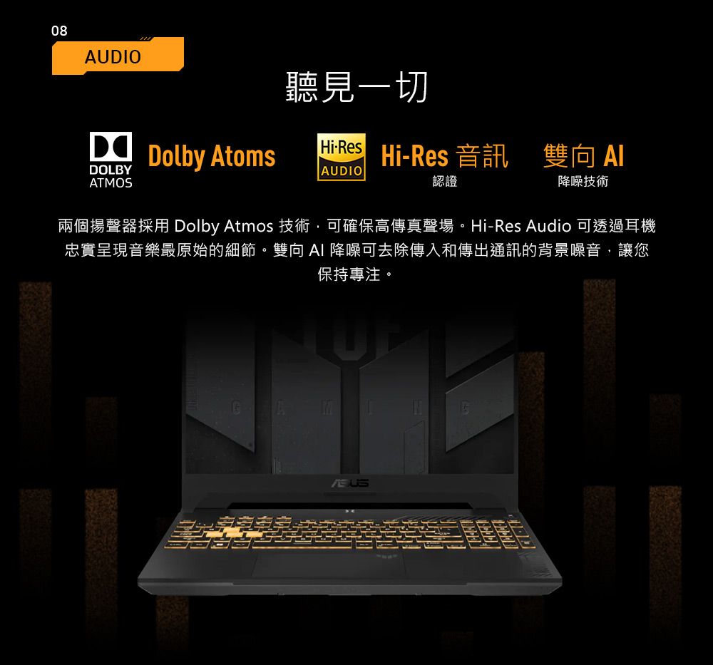 08AUIO聽見一切DOLBYD Dolby AtomsHiResHi-Res 音訊雙向 AUDIO認證降噪技術ATMOS兩個揚聲器採用 Dolby Atmos 技術,可確保高傳真聲場。Hi-Res Audio 可透過耳機忠實呈現音樂最原始的細節。雙向AI 降噪可去除傳入和傳出通訊的背景噪音,讓您保持專注。