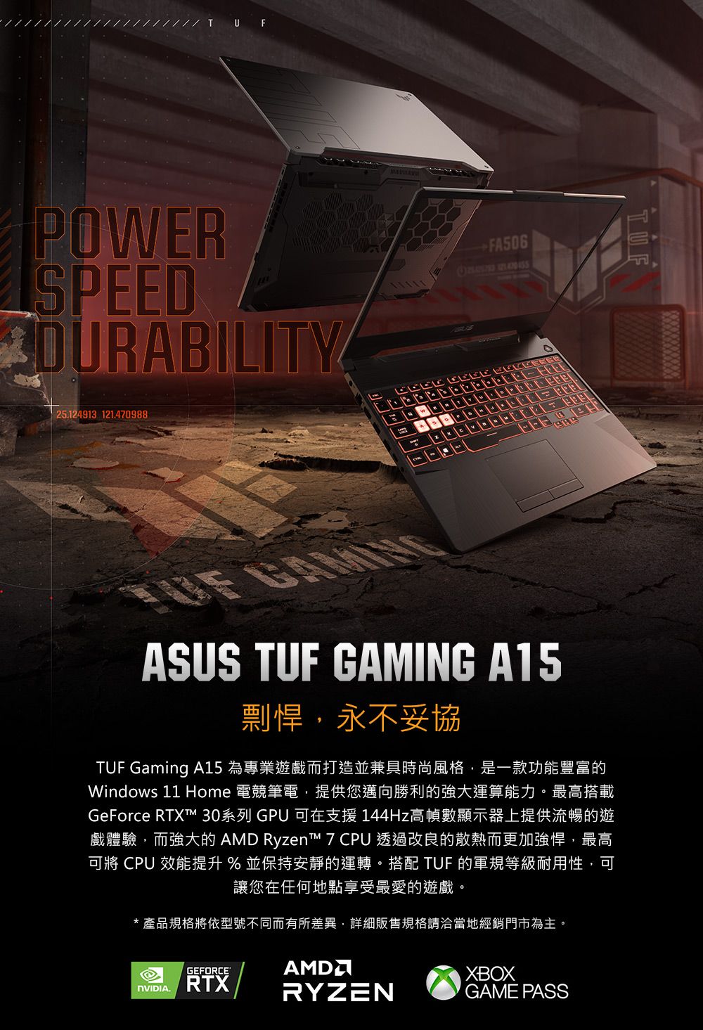 U FPOWERSPEEDDURABILITY25.124913 121.470988   ASUS TUF GAMING A15剽悍永不妥協TUF Gaming A15 為專業遊戲而打造並兼具時尚風格,是一款功能豐富的Windows 11 Home 電競筆電,提供您邁向勝利的強大運算能力。最高搭載GeForce RTXT 30系列 GPU 在支援 144Hz高幀數顯示器上提供流暢的遊戲體驗,而強大的 AMD Ryzent™ 7 CPU 透過改良的散熱而更加強悍,最高可將 CPU 效能提升 % 並保持安靜的運轉。搭配 TUF 的軍規等級耐用性,可讓您在任何地點享受最愛的遊戲。*產品規格將依型號不同而有所差異,詳細販售規格請洽當地經銷門市為主。.GEFORCERTXAMDRYZENXBOXGAME PASS