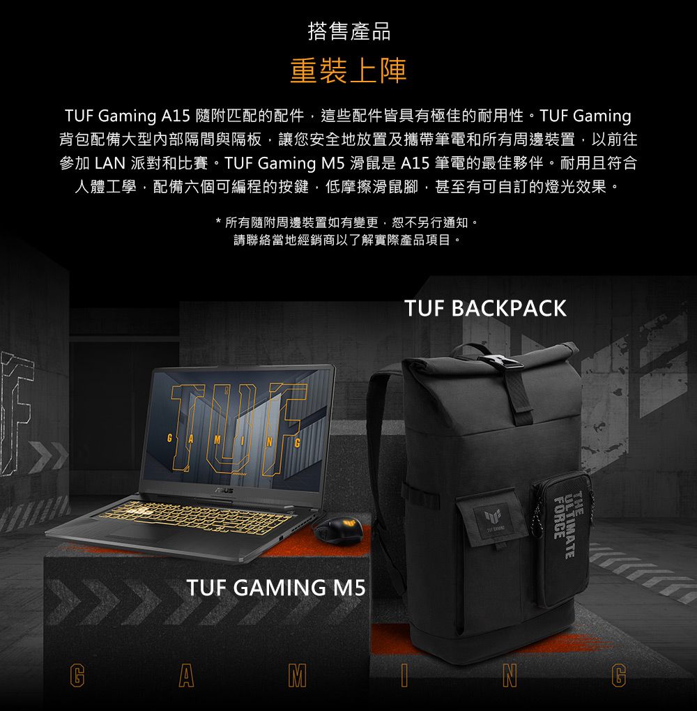 搭售產品重裝上陣TUF Gaming A15 隨附匹配的配件這些配件皆具有極佳的耐用性。TUF Gaming背包配備大型內部隔間與隔板,讓您安全地放置及攜帶筆電和所有周邊裝置,以前往參加 LAN 派對和比賽。TUF Gaming M5 滑鼠是 A15 筆電的最佳夥伴。耐用且符合人體工學,配備六個可編程的按鍵,低摩擦滑鼠腳,甚至有可自訂的燈光效果。* 所有隨附周邊裝置如有變更,恕不另行通知。請聯絡當地經銷商以了解實際產品項目。TUF BAKPACKTUF GAMING M5 CAMNFORCEULTIMATE