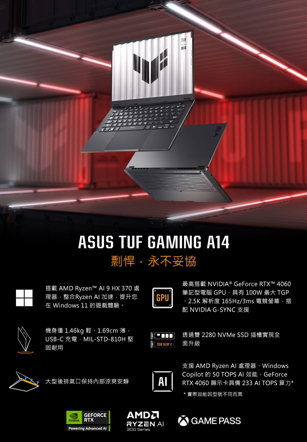 TUFASUS TUF GAMING A14剽悍永不妥協搭載 AMD Ryzen™  9 HX 370 處理器整合Ryzen  加速提升您 Windows 11 的遊戲體驗。GPU最高搭載 ® GeForce RTX™ 4060筆記型電腦 GPU具有 100W 最大 TGP25K 解析度 165Hz/3ms 電競螢幕搭配NVIDIA G-SYNC 支援透過雙2280 NVMe SSD 插槽實現全機身僅1.46kg 輕、1.69cm 薄,USB-C 充電,MIL-STD-堅固耐用SSD SLOT 2.面升級支援 AMD Ryzen  處理器、WindowsCopilot 的 50 TOPS  效能,GeForce大型後排氣口保持內部涼爽安靜AIRTX 4060 顯示卡具備233 AI TOPS 算力**實際效能因型號不同而異GEFORCENVIDIARTXPowering Advanced AlAMDGAME PASSRYZEN AI300 Series