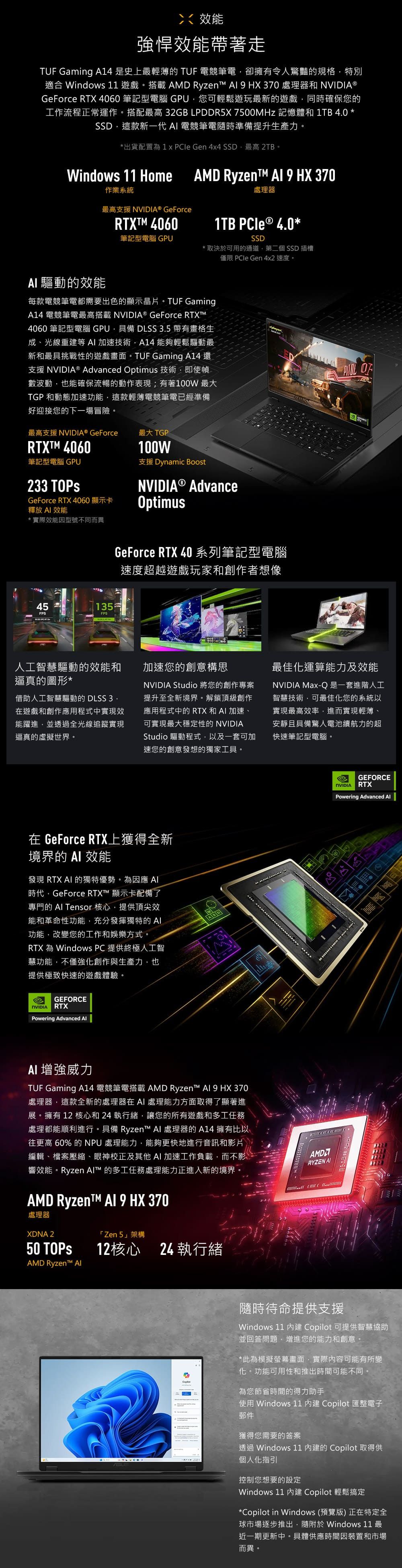 強悍效能帶著走 Gaming A14 史上最輕薄的 TUF 電競筆電卻擁有令人驚豔的規格特別適合 Windows 11 遊戲。搭載 AMD Ryzen  HX 370 處理器和  ⓇGeForce RTX 4060 筆記型電腦 GPU您可輕鬆遊玩最新的遊戲同時確保您的工作流程正常運作。搭配最高 32GB LPDDR5X  記憶體和1TB 40*SSD這款新一代  電競筆電隨時準備提升生產力。*出貨配置為  Gen 4x4 SSD最高 2TB。Windows 11 HomeAMD RyzenT  9 HX 370處理器作業系統最高支援 NVIDIA® GeForce 4060筆記型電腦 GPU*取決可用的通道第二個SSD 插槽僅限 PCIe Gen 4x2 速度。1TB PCle ® 4.0 *SSD 驅動的效能每款電競筆電都需要出色的顯示晶片。 TUF GamingA14 電競筆電最高搭載 NVIDIA® GeForce RTXTM4060 筆記型電腦 GPU具備 DLSS 3.5 帶有畫格生成、光線重建等 加速技術A14 能夠輕鬆驅動最新和最具挑戰性的遊戲畫面。TUF Gaming A14 還支援 NVIDIA® Advanced Optimus 技術,即使幀數波動,也能確保流暢的動作表現;有著100W 最大TGP 和動態加速功能,這款輕薄電競筆電已經準備好迎接您的下一場冒險。最高支援 NVIDIA® GeForce最大 TGPRTXTM 4060筆記型電腦 GPU233 TOPsGeForce RTX 4060 顯示卡釋放  效能* 實際效能因型號不同而異100W支援 Dynamic BoostNVIDIA® AdvanceOptimusGeForce RTX 40系列筆記型電腦速度超越遊戲玩家和創作者想像45135FPSFPS人工智慧驅動的效能和逼真的圖形*借助人工智慧驅動的 DLSS 3.在遊戲和創作應用程式中實現效能躍進,並透過全光線追蹤實現逼真的虛擬世界。 加速您的創意構思NVIDIA Studio 將您的創作專案提升至全新境界。解鎖頂級創作應用程式中的 RTX 和 加速、可實現最大穩定性的 NVIDIAStudio 驅動程式,以及一套可加速您的創意發想的獨家工具。最佳化運算能力及效能NVIDIA Max-Q是一套進階人工智慧技術,可最佳化您的系統以實現最高效率,進而實現輕薄、安靜且具備驚人電池續航力的超快速筆記型電腦。在 GeForce RTX上獲得全新境界的  效能發現 RTX  的獨特優勢。為因應 時代,GeForce RTX™ 顯示卡配備了專門的  Tensor 核心,提供頂尖效能和革命性功能,充分發揮獨特的 功能,改變您的工作和娛樂方式。RTX 為 Windows PC 提供終極人工智慧功能,不僅強化創作與生產力,也提供極致快速的遊戲體驗。eGEFORCERTXNVIDIAPowering Advanced  增強威力TUF Gaming A14 電競筆電搭載 AMD Ryzen™  9 HX 370處理器,這款全新的處理器在 AI 處理能力方面取得了顯著進展。擁有 12 核心和24執行緒,讓您的所有遊戲和多工任務處理都能順利進行。具備 Ryzen™ AI 處理器的 A14 擁有比以往更高 60% 的 NPU 處理能力,能夠更快地進行音訊和影片編輯、檔案壓縮、眼神校正及其他AI 加速工作負載,而不影響效能。Ryzen ™ 的多工任務處理能力正進入新的境界。AMD Ryzent™ Al 9 HX 370處理器XDNA 250 TOPSAMD Ryzen™ 「Zen 5架構12核心24 執行緒RYZEN AIGEFORCENVIDIARTXPowering Advanced Al隨時待命提供支援Windows 11  ilot 可提供智慧協助並回答問題,增進您的能力和創意。*此為模擬螢幕畫面,實際內容可能有所變化。功能可用性和推出時間可能不同。Cop為您節省時間的得力助手使用 Windows 11  Copilot 匯整電子郵件獲得您需要的答案透過 Windows 11 的 Copilot 取得供個人化指引控制您想要的設定Windows 11 內建 Copilot 輕鬆搞定*Copilot in Windows (預覽版)正在特定全球市場逐步推出,隨附於 Windows 11 最近一期更新中。具體供應時間因裝置和市場而異。