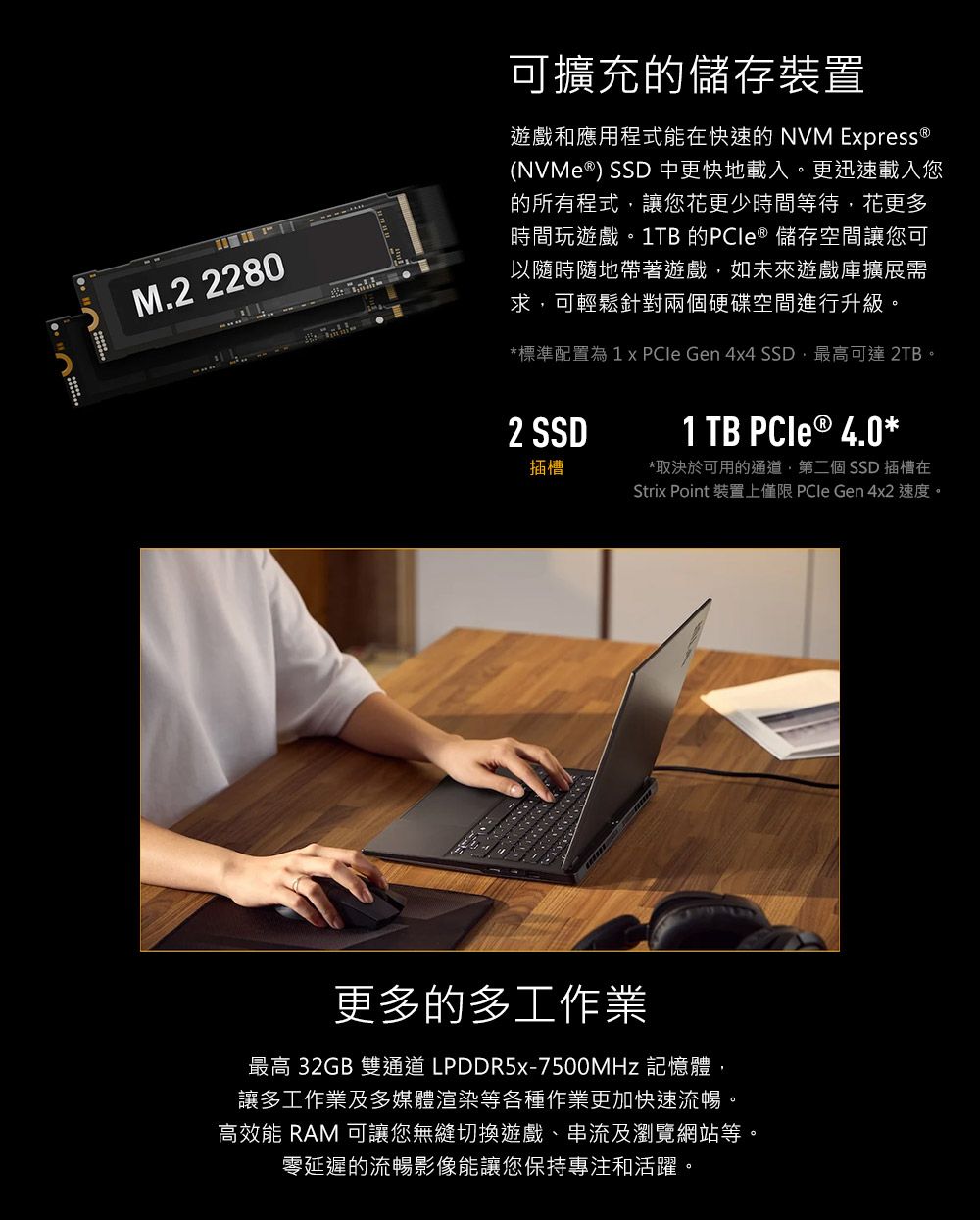 M.2 2280可擴充的儲存裝置遊戲和應用程式能在快速的 NVM  (NVMe ) SSD 中更快地載入。更迅速載入您的所有程式讓您花更少時間等待,花更多時間玩遊戲。1TB 的 ® 儲存空間讓您可以隨時隨地帶著遊戲,如未來遊戲庫擴展需求,可輕鬆針對兩個硬碟空間進行升級。*標準配置為  Gen 4x4 SSD,最高可達 2TB。2 SSD1 TB  ® 4.0*插槽*取決於可用的通道,第二個SSD 插槽在Strix Point 裝置上僅限 PCIe Gen 4x2 速度。更多的多工作業最高 32GB 雙通道 LPDDR5x-7500MHz 記憶體,讓多工作業及多媒體渲染等各種作業更加快速流暢。高效能 RAM 可讓您無縫切換遊戲、串流及瀏覽網站等。零延遲的流暢影像能讓您保持專注和活躍。