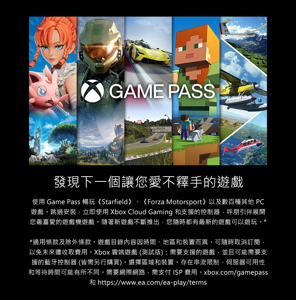 GAME PASS發現下一個讓您愛不釋手的遊戲使用 Game Pass 暢玩《Starfield》 《Forza Motorsport》以及數百種其他 PC遊戲。跳過安裝,立即使用 Xbox Cloud Gaming 和支援的控制器,呼朋引伴展開您最喜愛的遊戲機遊戲。隨著新遊戲不斷推出,您隨時都有最新的遊戲可以遊玩。**適用條款及除外條款。遊戲目錄內容因時間、地區和裝置而異。可隨時取消訂閱,以免未來遭收取費用。Xbox 雲端遊戲 (測試版):需要支援的遊戲,並且可能需要支援的藍牙控制器 (皆需另行購買)。選擇區域和裝置。存在串流限制,伺服器可用性和等待時間可能有所不同。需要網際網路,需支付ISP費用。xbox.com/gamepass和 https://www.ea.com/ea-play/terms