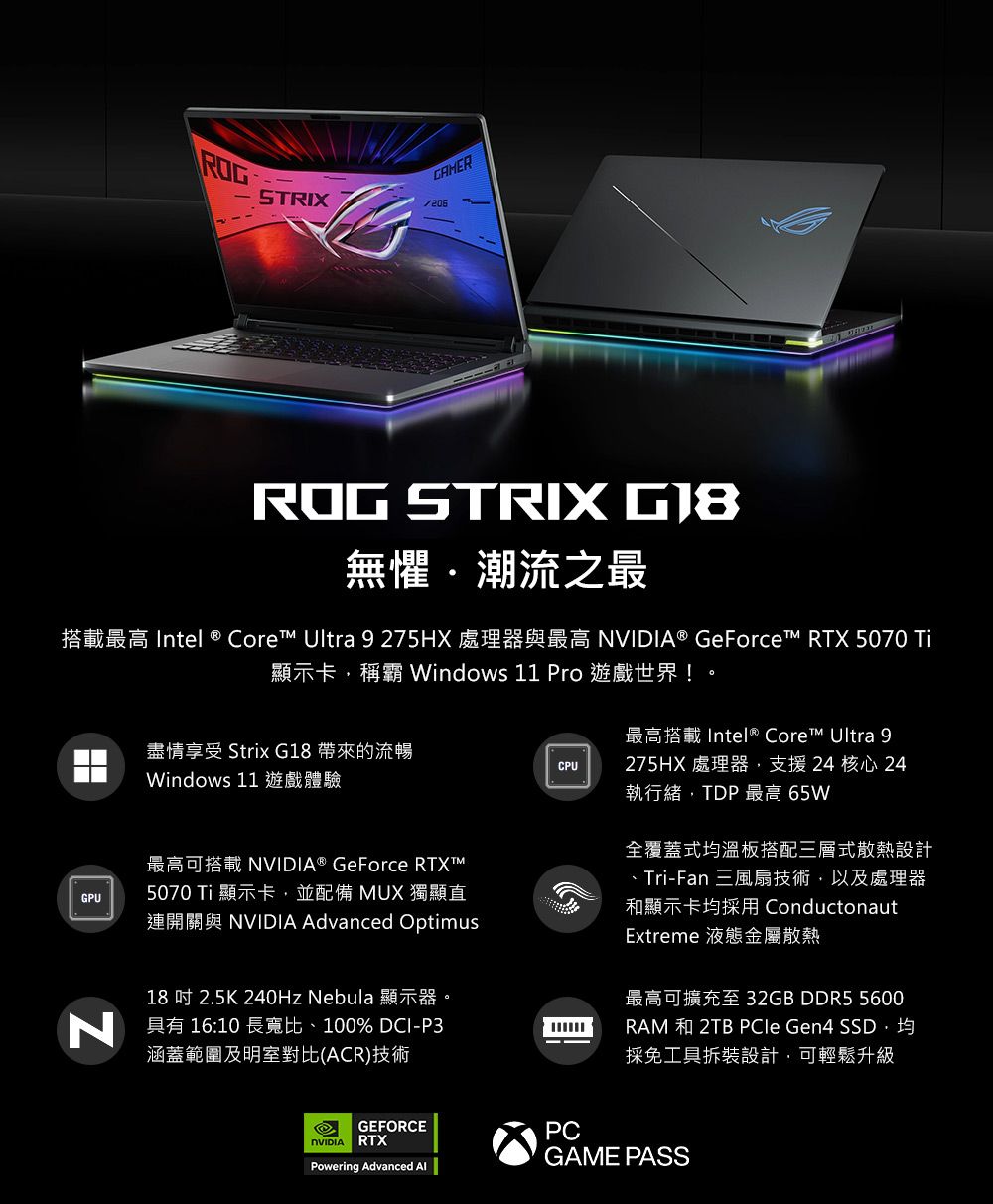CAMERSTRIX206ROG STRIX 無懼潮流之最搭載最高 Intel ® Core Ultra 9275HX 處理器與最高  ® GeForce™ RTX 5070 顯示卡稱霸 Windows 11 Pro 遊戲世界!盡情享受 Strix G18 帶來的流暢Windows 11 遊戲體驗CPU最高搭載 Intel ® Core™ Ultra 9275HX 處理器支援24核心 24執行緒,TDP最高 65W最高可搭載 NVIDIA® GeForce RTXT™GPU5070 Ti顯示卡,並配備 MUX 獨顯直連開關與 NVIDIA Advanced Optimus18吋 2.5K 240Hz Nebula 顯示器。具有 16:10 長寬比、100% DCI-P3涵蓋範圍及明室對比(ACR)技術全覆蓋式均溫板搭配三層式散熱設計、Tri-Fan 三風扇技術,以及處理器和顯示卡均採用 ConductonautExtreme 液態金屬散熱最高可擴充至32GB DDR5 5600RAM 和 2TB PCle Gen4 SSD均採免工具拆裝設計,可輕鬆升級GEFORCENVIDIA RTXPCPowering Advanced GAME PASS