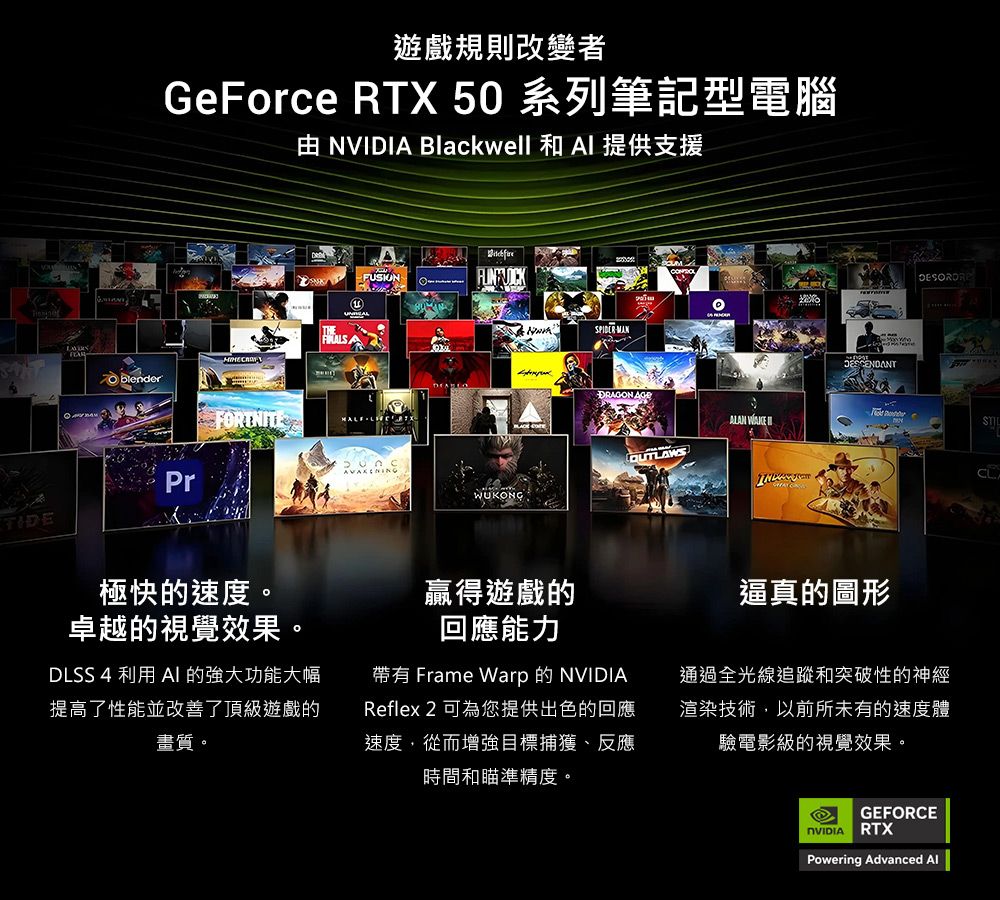 遊戲規則改變者GeForce RTX 50 系列筆記型電腦 NVIDI Blackwell 和  提供支援FUSION blenderFORTNITE APrTIDE極快的速度。卓越的視覺效果。DLSS 4 利用  的強大功能大幅提高了性能並改善了頂級遊戲的畫質。SPIDERMANDRAGON ALAN WAKEWUKONG贏得遊戲的回應能力逼真的圖形帶有 Frame Warp的NVIDIAReflex 2 可為您提供出色的回應速度,從而增強目標捕獲、反應時間和瞄準精度。通過全光線追蹤和突破性的神經渲染技術,以前所未有的速度體驗電影級的視覺效果。GEFORCENVIDIARTXPowering Advanced Al