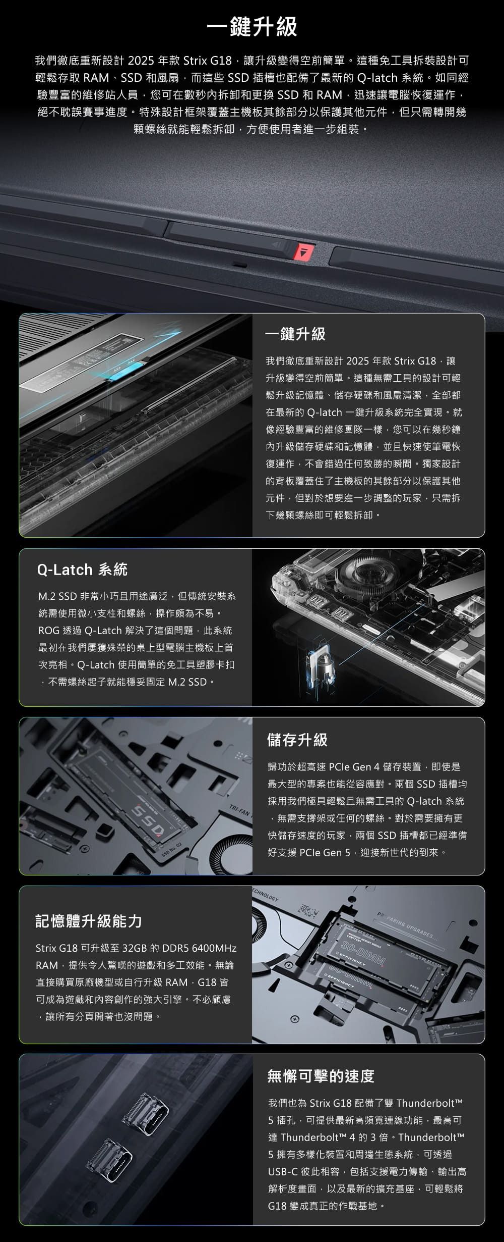 一鍵升級我們徹底重新設計 2025年款 Strix G18讓升級變得空前簡單。這種免工具拆裝設計可輕鬆存取 RAM、SSD 和風扇而這些 SSD 插槽也配備了最新的Q-latch 系統。如同經驗豐富的維修站人員您可在數秒內拆卸和更換 SSD 和 RAM迅速讓電腦恢復運作絕不耽誤賽事進度。特殊設計框架覆蓋主機板其餘部分以保護其他元件但只需轉開幾顆螺絲就能輕鬆拆卸方便使用者進一步組裝。一鍵升級我們徹底重新設計2025年款 Strix G18讓升級變得空前簡單。這種無需工具的設計可輕鬆升級記憶體、儲存硬碟和風扇清潔全部都在最新的 Q-latch 一鍵升級系統完全實現。就像經驗豐富的維修團隊一樣您可以在幾秒鐘內升級儲存硬碟和記憶體並且快速使筆電恢復運作不會錯過任何致勝的瞬間。獨家設計的背板覆蓋住了主機板的其餘部分以保護其他元件,但對於想要進一步調整的玩家,只需拆下幾顆螺絲即可輕鬆拆卸。Q-Latch 系統M2 SSD 非常小巧且用途廣泛,但傳統安裝系統需使用微小支柱和螺絲,操作頗為不易。ROG 透過 Q-Latch 解決了這個問題,此系統最初在我們屢獲殊榮的桌上型電腦主機板上首次亮相。Q-Latch 使用簡單的免工具塑膠卡扣不需螺絲起子就能穩妥固定 M.2 SSD。SSDSSD No.02TRI-儲存升級歸功於超高速  Gen 4 儲存裝置,即使是最大型的專案也能從容應對。兩個 SSD 插槽均採用我們極具輕鬆且無需工具的 Q-latch 系統,無需支撐架或任何的螺絲。對於需要擁有更快儲存速度的玩家,兩個 SSD 插槽都已經準備好支援  Gen 迎接新世代的到來。ECHNOLOGY PARING UPGRADES記憶體升級能力Strix G18 可升級至32GB的 DDR5 6400MHzRAM,提供令人驚嘆的遊戲和多工效能。無論直接購買原廠機型或自行升級 RAM,G18 皆可成為遊戲和內容創作的強大引擎。不必顧慮.讓所有分頁開著也沒問題。-DIMM無懈可擊的速度我們也為 Strix G18 配備了雙 Thunderbolt5 插孔,可提供最新高頻寬連線功能,最高可 Thunderbolt™ 4的3倍。Thunderbolt™5擁有多樣化裝置和周邊生態系統,可透過USB-C 彼此相容,包括支援電力傳輸、輸出高解析度畫面,以及最新的擴充基座,可輕鬆將G18 變成真正的作戰基地。