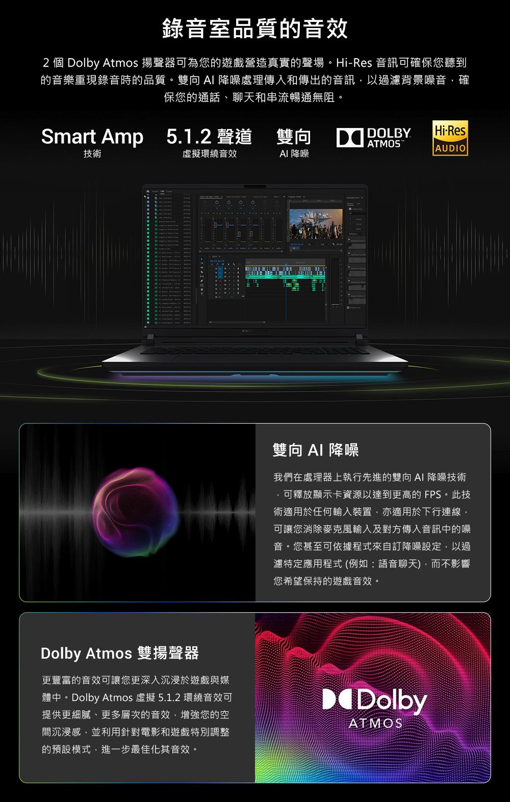 錄音室品質的音效2 個 Dolby Atmos 揚聲器可為您的遊戲營造真實的聲場。HiRes 音訊可確保您聽到的音樂重現錄音時的品質。雙向 降噪處理傳入和傳出的音訊以過濾背景噪音確保您的通話、聊天和串流暢通無阻。Smart Amp 5.1.2 聲道DOLBYHi-ResAUDIO技術虛擬環繞音效降噪雙向  降噪我們在處理器上執行先進的雙向 AI 降噪技術可釋放顯示卡資源以達到更高的 FPS。此技術適用於任何輸入裝置,亦適用於下行連線,可讓您消除麥克風輸入及對方傳入音訊中的噪音。您甚至可依據程式來自訂降噪設定,以過濾特定應用程式 (例如:語音聊天),而不影響您希望保持的遊戲音效。Dolby Atmos 雙揚聲器更豐富的音效可讓您更深入沉浸於遊戲與媒體中。Dolby Atmos 虛擬 5.1.2 環繞音效可提供更細膩、更多層次的音效,增強您的空間沉浸感,並利用針對電影和遊戲特別調整的預設模式,進一步最佳化其音效。DolbyATMOS